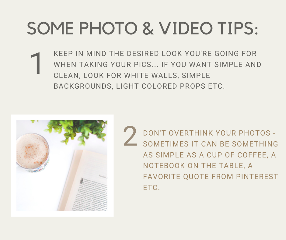 some photo and video tips: 1. keep in mind the desired look you're going for when taking your pics... if you want simple and clean, look for white walls, simple backgrounds, light colored props etc. 2. don't overthink your photos - sometimes it can be something as simple as a cup of coffee, a notebook on the table, a favorite quote from pinterest etc.